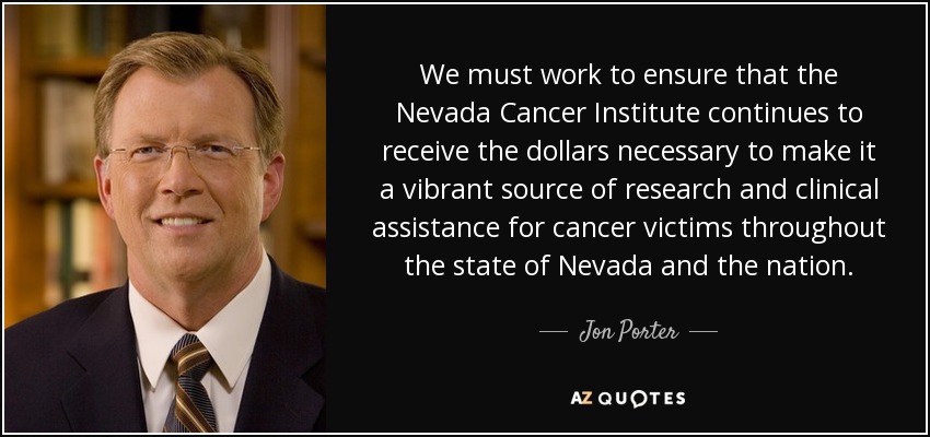We must work to ensure that the Nevada Cancer Institute continues to receive the dollars necessary to make it a vibrant source of research and clinical assistance for cancer victims throughout the state of Nevada and the nation. - Jon Porter