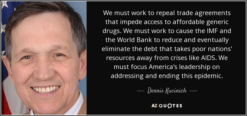 We must work to repeal trade agreements that impede access to affordable generic drugs. We must work to cause the IMF and the World Bank to reduce and eventually eliminate the debt that takes poor nations' resources away from crises like AIDS. We must focus America's leadership on addressing and ending this epidemic. - Dennis Kucinich