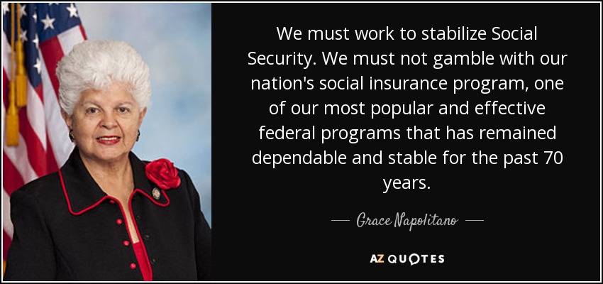 We must work to stabilize Social Security. We must not gamble with our nation's social insurance program, one of our most popular and effective federal programs that has remained dependable and stable for the past 70 years. - Grace Napolitano