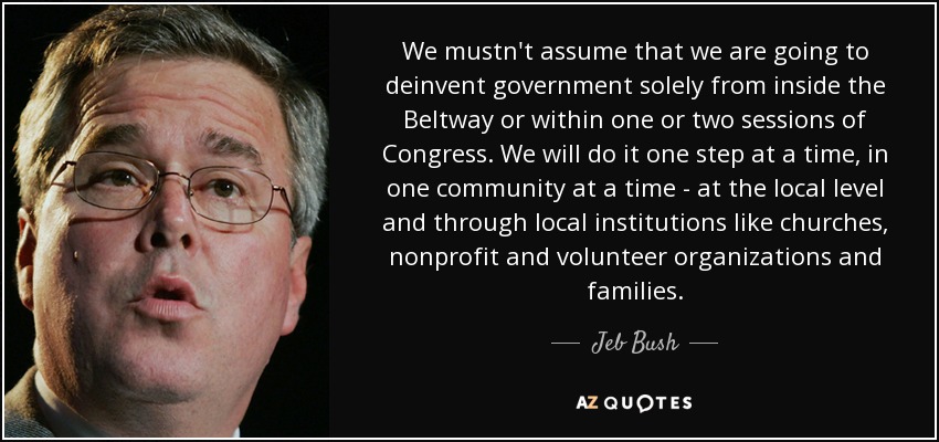 We mustn't assume that we are going to deinvent government solely from inside the Beltway or within one or two sessions of Congress. We will do it one step at a time, in one community at a time - at the local level and through local institutions like churches, nonprofit and volunteer organizations and families. - Jeb Bush