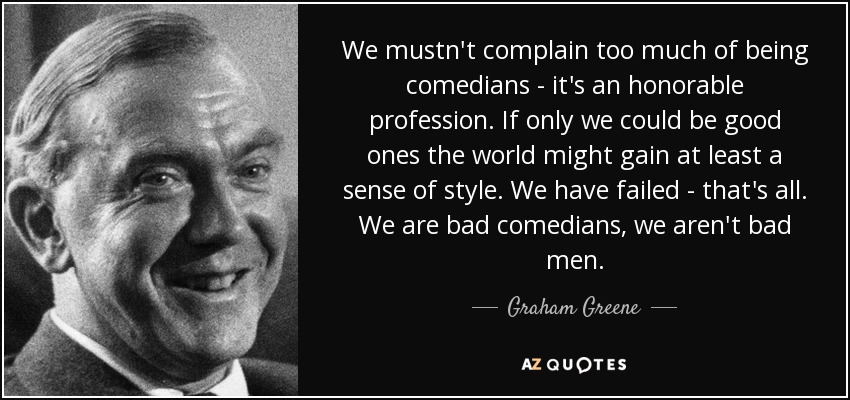 We mustn't complain too much of being comedians - it's an honorable profession. If only we could be good ones the world might gain at least a sense of style. We have failed - that's all. We are bad comedians, we aren't bad men. - Graham Greene