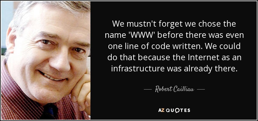 We mustn't forget we chose the name 'WWW' before there was even one line of code written. We could do that because the Internet as an infrastructure was already there. - Robert Cailliau