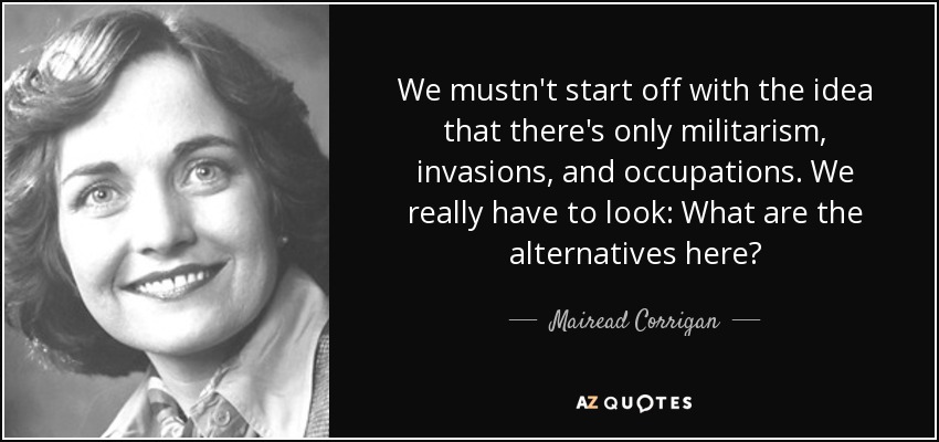 We mustn't start off with the idea that there's only militarism, invasions, and occupations. We really have to look: What are the alternatives here? - Mairead Corrigan
