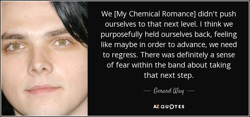 We [My Chemical Romance] didn't push ourselves to that next level. I think we purposefully held ourselves back, feeling like maybe in order to advance, we need to regress. There was definitely a sense of fear within the band about taking that next step. - Gerard Way