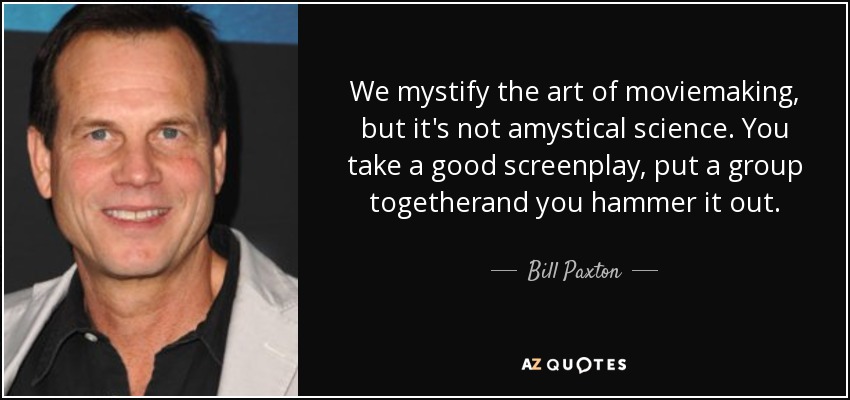 We mystify the art of moviemaking, but it's not amystical science. You take a good screenplay, put a group togetherand you hammer it out. - Bill Paxton