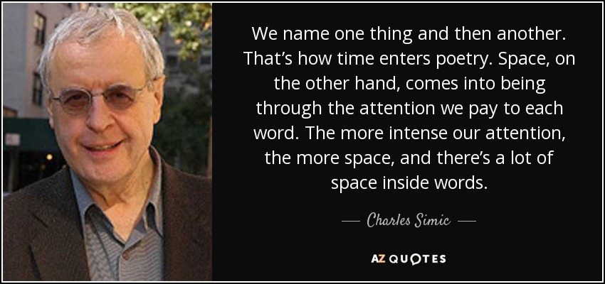 We name one thing and then another. That’s how time enters poetry. Space, on the other hand, comes into being through the attention we pay to each word. The more intense our attention, the more space, and there’s a lot of space inside words. - Charles Simic
