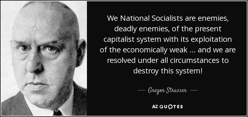 We National Socialists are enemies, deadly enemies, of the present capitalist system with its exploitation of the economically weak … and we are resolved under all circumstances to destroy this system! - Gregor Strasser