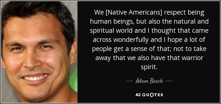 We [Native Americans] respect being human beings, but also the natural and spiritual world and I thought that came across wonderfully and I hope a lot of people get a sense of that; not to take away that we also have that warrior spirit. - Adam Beach