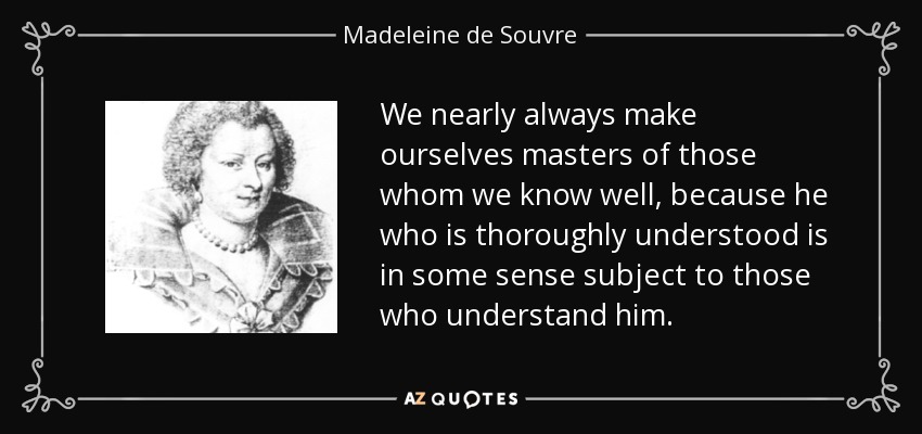 We nearly always make ourselves masters of those whom we know well, because he who is thoroughly understood is in some sense subject to those who understand him. - Madeleine de Souvre, marquise de Sable