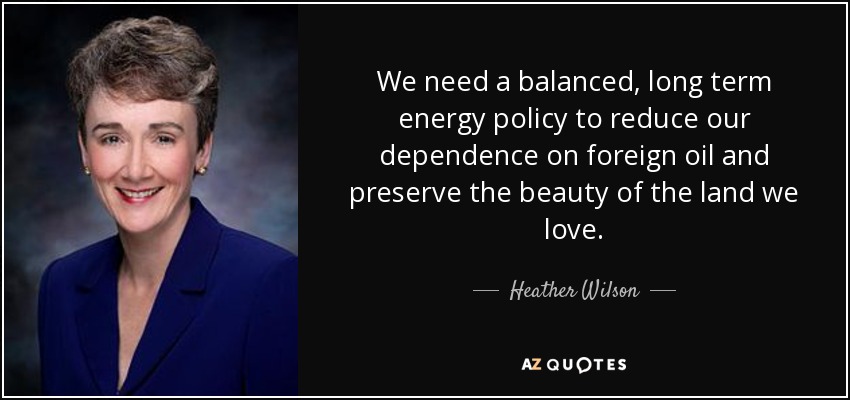 We need a balanced, long term energy policy to reduce our dependence on foreign oil and preserve the beauty of the land we love. - Heather Wilson