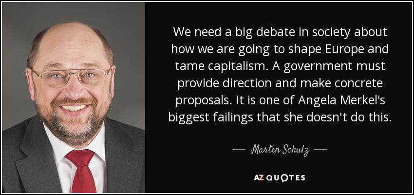 We need a big debate in society about how we are going to shape Europe and tame capitalism. A government must provide direction and make concrete proposals. It is one of Angela Merkel's biggest failings that she doesn't do this. - Martin Schulz