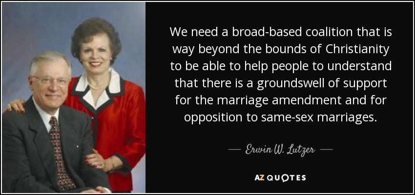 We need a broad-based coalition that is way beyond the bounds of Christianity to be able to help people to understand that there is a groundswell of support for the marriage amendment and for opposition to same-sex marriages. - Erwin W. Lutzer