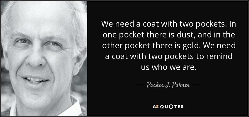 We need a coat with two pockets. In one pocket there is dust, and in the other pocket there is gold. We need a coat with two pockets to remind us who we are. - Parker J. Palmer