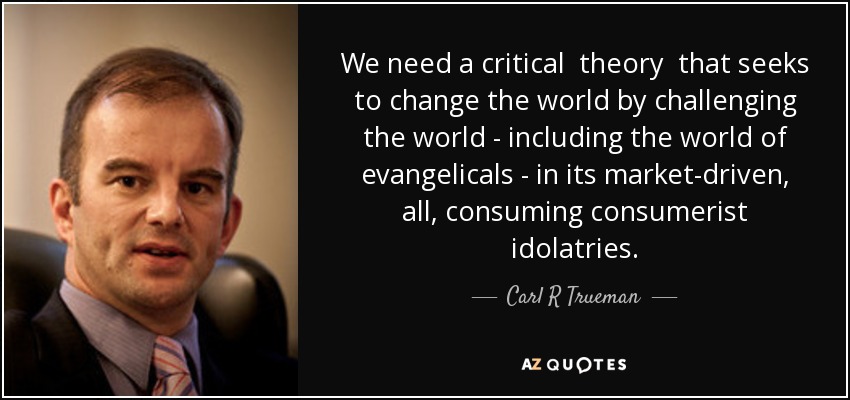 We need a critical theory that seeks to change the world by challenging the world - including the world of evangelicals - in its market-driven, all, consuming consumerist idolatries. - Carl R Trueman