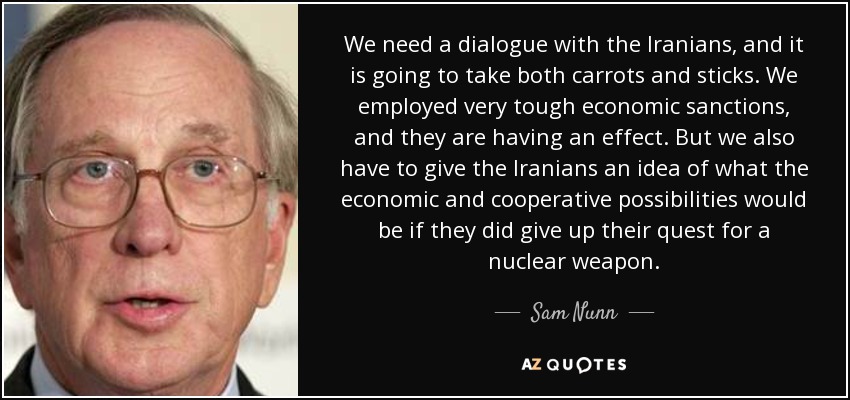 We need a dialogue with the Iranians, and it is going to take both carrots and sticks. We employed very tough economic sanctions, and they are having an effect. But we also have to give the Iranians an idea of what the economic and cooperative possibilities would be if they did give up their quest for a nuclear weapon. - Sam Nunn