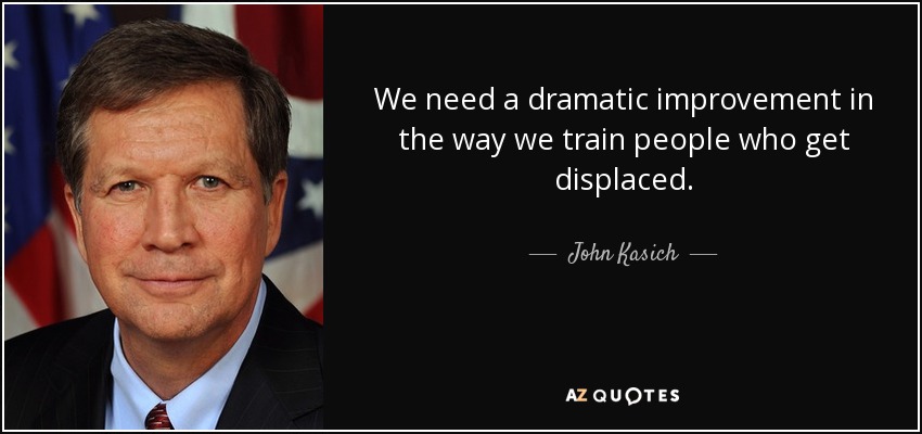 We need a dramatic improvement in the way we train people who get displaced. - John Kasich