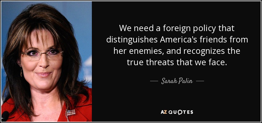 We need a foreign policy that distinguishes America's friends from her enemies, and recognizes the true threats that we face. - Sarah Palin