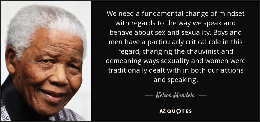 We need a fundamental change of mindset with regards to the way we speak and behave about sex and sexuality. Boys and men have a particularly critical role in this regard, changing the chauvinist and demeaning ways sexuality and women were traditionally dealt with in both our actions and speaking. - Nelson Mandela