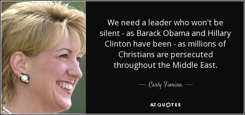 We need a leader who won't be silent - as Barack Obama and Hillary Clinton have been - as millions of Christians are persecuted throughout the Middle East. - Carly Fiorina