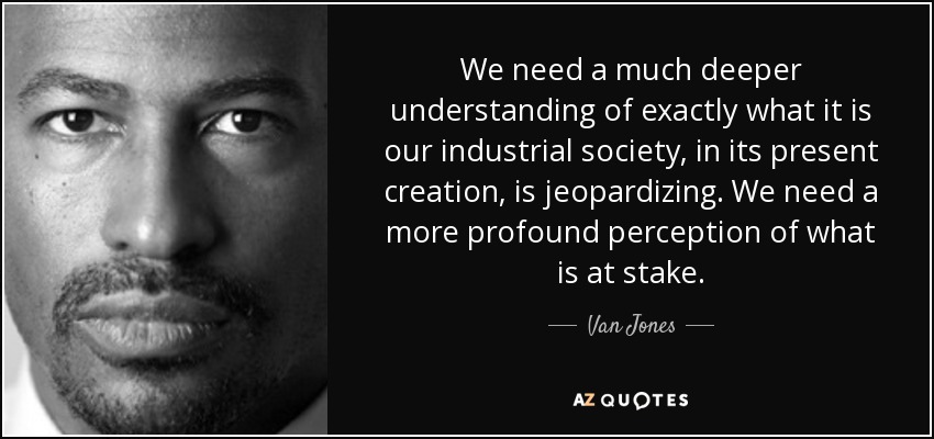 We need a much deeper understanding of exactly what it is our industrial society, in its present creation, is jeopardizing. We need a more profound perception of what is at stake. - Van Jones