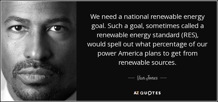 We need a national renewable energy goal. Such a goal, sometimes called a renewable energy standard (RES), would spell out what percentage of our power America plans to get from renewable sources. - Van Jones