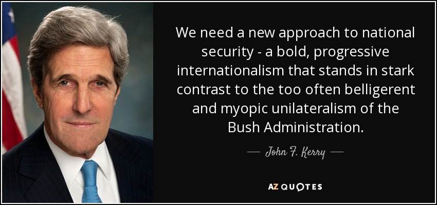 We need a new approach to national security - a bold, progressive internationalism that stands in stark contrast to the too often belligerent and myopic unilateralism of the Bush Administration. - John F. Kerry
