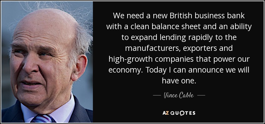 We need a new British business bank with a clean balance sheet and an ability to expand lending rapidly to the manufacturers, exporters and high-growth companies that power our economy. Today I can announce we will have one. - Vince Cable