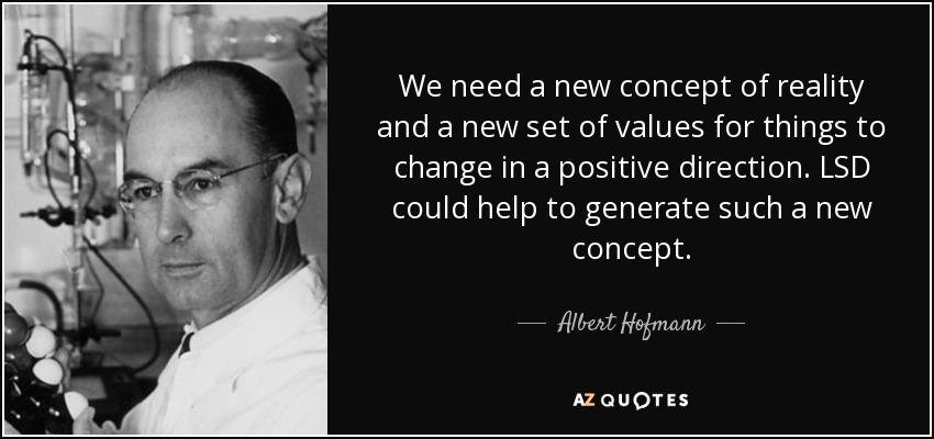 We need a new concept of reality and a new set of values for things to change in a positive direction. LSD could help to generate such a new concept. - Albert Hofmann