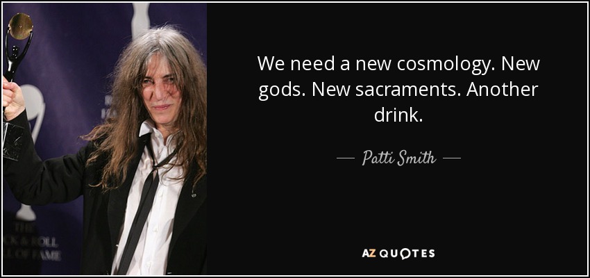 We need a new cosmology. New gods. New sacraments. Another drink. - Patti Smith