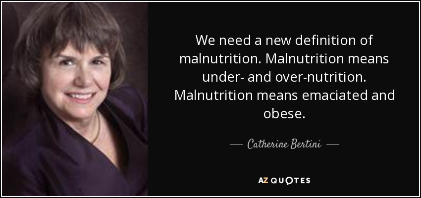 We need a new definition of malnutrition. Malnutrition means under- and over-nutrition. Malnutrition means emaciated and obese. - Catherine Bertini