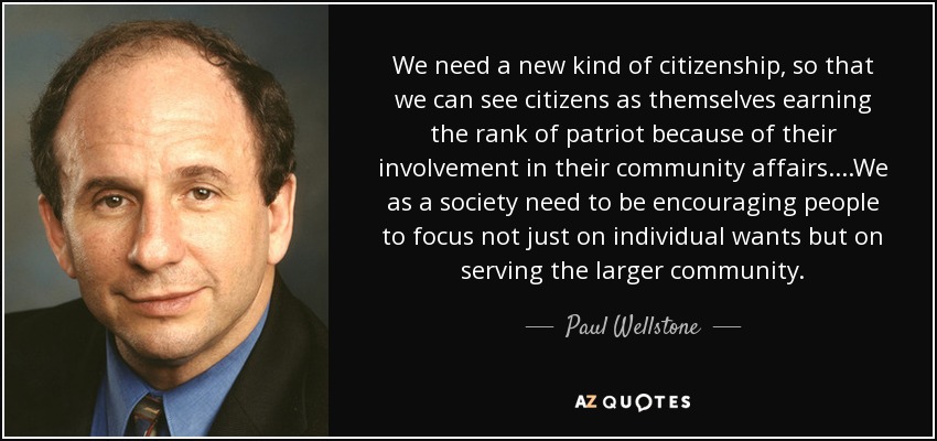 We need a new kind of citizenship, so that we can see citizens as themselves earning the rank of patriot because of their involvement in their community affairs....We as a society need to be encouraging people to focus not just on individual wants but on serving the larger community. - Paul Wellstone