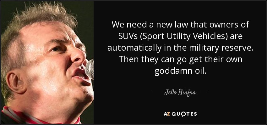We need a new law that owners of SUVs (Sport Utility Vehicles) are automatically in the military reserve. Then they can go get their own goddamn oil. - Jello Biafra