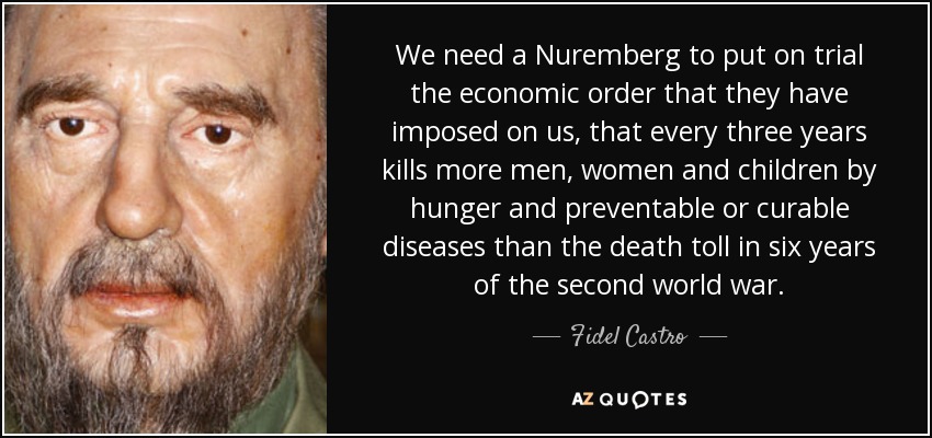 We need a Nuremberg to put on trial the economic order that they have imposed on us, that every three years kills more men, women and children by hunger and preventable or curable diseases than the death toll in six years of the second world war. - Fidel Castro