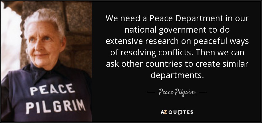 We need a Peace Department in our national government to do extensive research on peaceful ways of resolving conflicts. Then we can ask other countries to create similar departments. - Peace Pilgrim