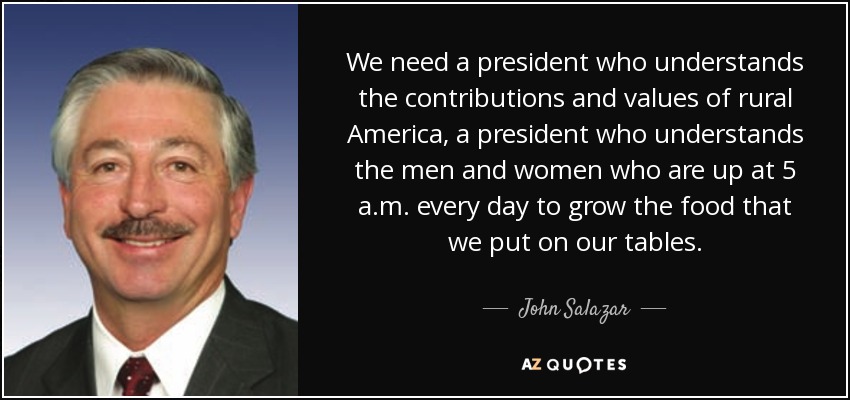 We need a president who understands the contributions and values of rural America, a president who understands the men and women who are up at 5 a.m. every day to grow the food that we put on our tables. - John Salazar