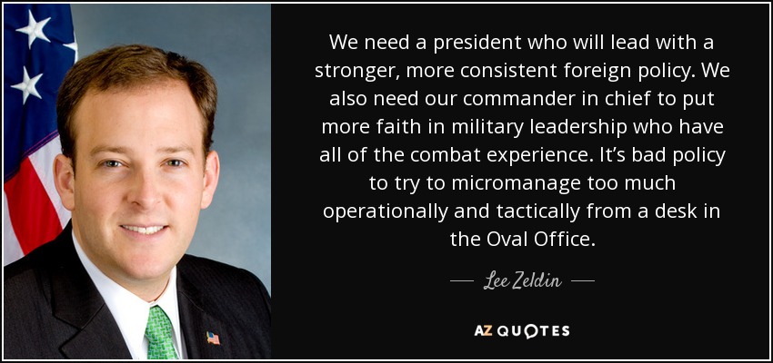 We need a president who will lead with a stronger, more consistent foreign policy. We also need our commander in chief to put more faith in military leadership who have all of the combat experience. It’s bad policy to try to micromanage too much operationally and tactically from a desk in the Oval Office. - Lee Zeldin