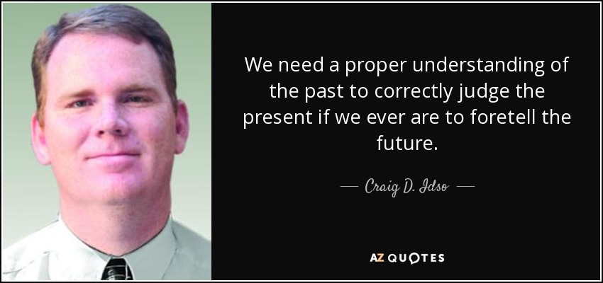 We need a proper understanding of the past to correctly judge the present if we ever are to foretell the future. - Craig D. Idso