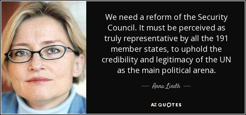We need a reform of the Security Council. It must be perceived as truly representative by all the 191 member states, to uphold the credibility and legitimacy of the UN as the main political arena. - Anna Lindh