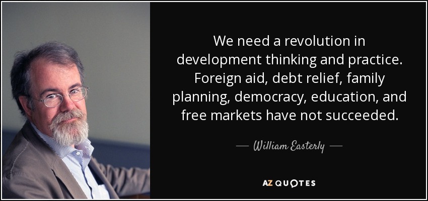 We need a revolution in development thinking and practice. Foreign aid, debt relief, family planning, democracy, education, and free markets have not succeeded. - William Easterly