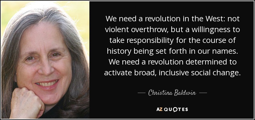 We need a revolution in the West: not violent overthrow, but a willingness to take responsibility for the course of history being set forth in our names. We need a revolution determined to activate broad, inclusive social change. - Christina Baldwin
