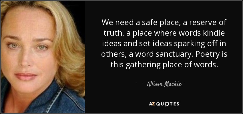 We need a safe place, a reserve of truth, a place where words kindle ideas and set ideas sparking off in others, a word sanctuary. Poetry is this gathering place of words. - Allison Mackie
