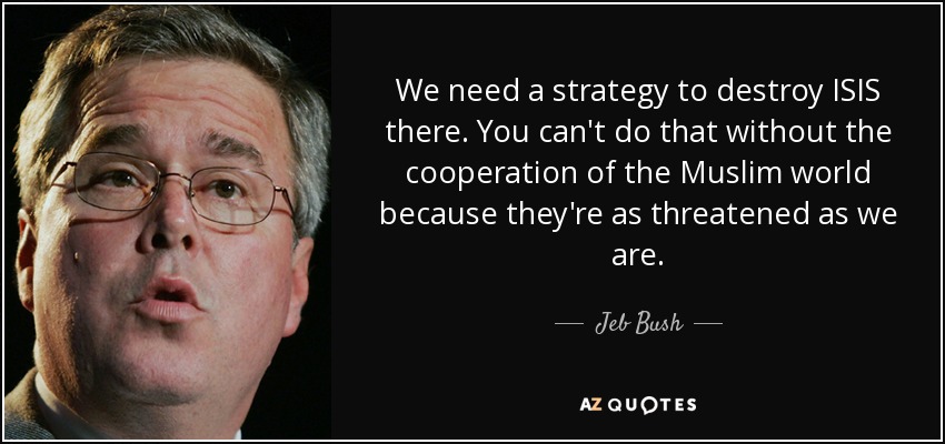 We need a strategy to destroy ISIS there. You can't do that without the cooperation of the Muslim world because they're as threatened as we are. - Jeb Bush