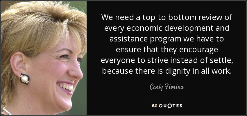 We need a top-to-bottom review of every economic development and assistance program we have to ensure that they encourage everyone to strive instead of settle, because there is dignity in all work. - Carly Fiorina