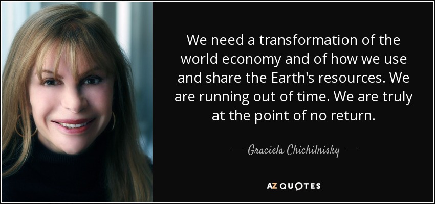 We need a transformation of the world economy and of how we use and share the Earth's resources. We are running out of time. We are truly at the point of no return. - Graciela Chichilnisky