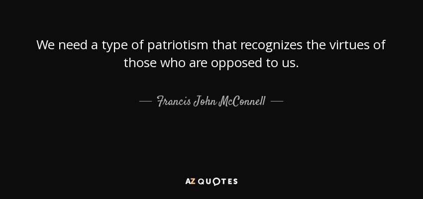 We need a type of patriotism that recognizes the virtues of those who are opposed to us. - Francis John McConnell