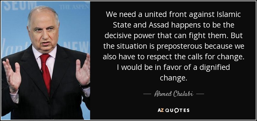 We need a united front against Islamic State and Assad happens to be the decisive power that can fight them. But the situation is preposterous because we also have to respect the calls for change. I would be in favor of a dignified change. - Ahmed Chalabi