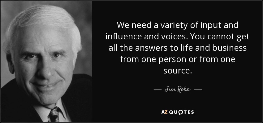 We need a variety of input and influence and voices. You cannot get all the answers to life and business from one person or from one source. - Jim Rohn