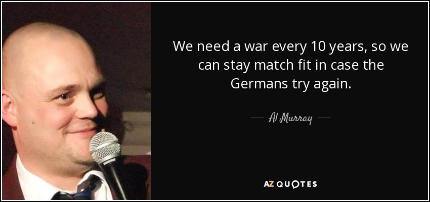We need a war every 10 years, so we can stay match fit in case the Germans try again. - Al Murray