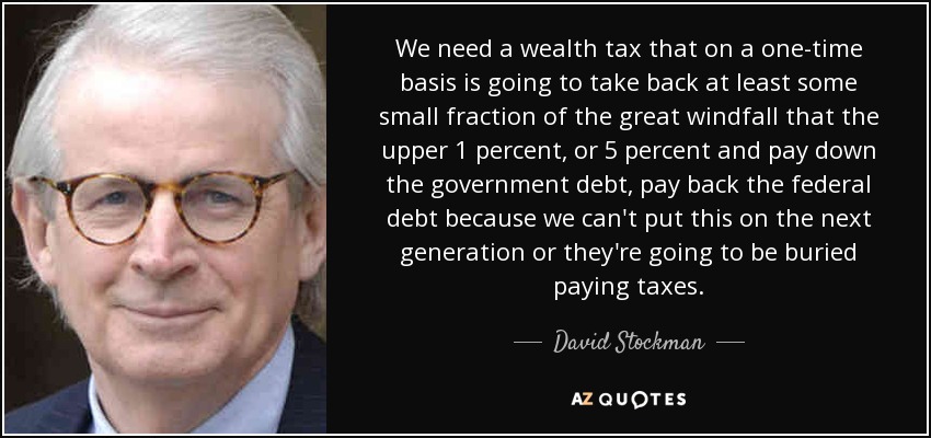 We need a wealth tax that on a one-time basis is going to take back at least some small fraction of the great windfall that the upper 1 percent, or 5 percent and pay down the government debt, pay back the federal debt because we can't put this on the next generation or they're going to be buried paying taxes. - David Stockman