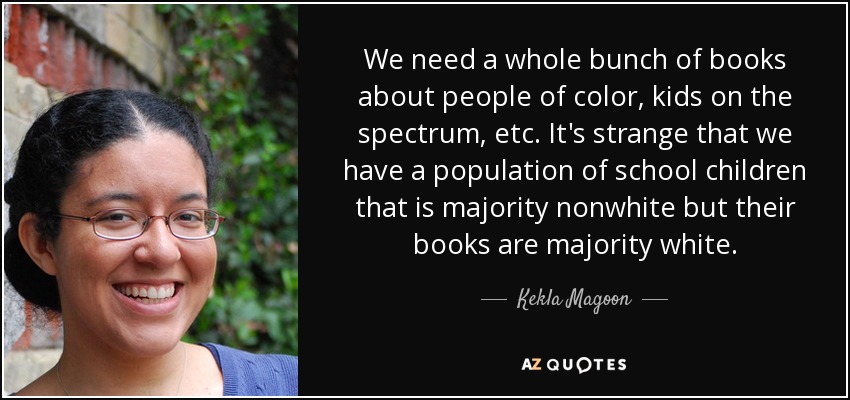 We need a whole bunch of books about people of color, kids on the spectrum, etc. It's strange that we have a population of school children that is majority nonwhite but their books are majority white. - Kekla Magoon